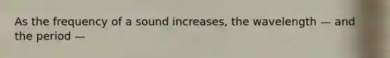 As the frequency of a sound increases, the wavelength — and the period —