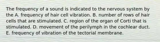 The frequency of a sound is indicated to the nervous system by the A. frequency of hair cell vibration. B. number of rows of hair cells that are stimulated. C. region of the organ of Corti that is stimulated. D. movement of the perilymph in the cochlear duct. E. frequency of vibration of the tectorial membrane.