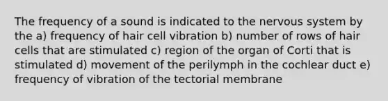 The frequency of a sound is indicated to the nervous system by the a) frequency of hair cell vibration b) number of rows of hair cells that are stimulated c) region of the organ of Corti that is stimulated d) movement of the perilymph in the cochlear duct e) frequency of vibration of the tectorial membrane