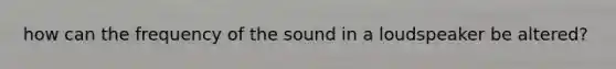 how can the frequency of the sound in a loudspeaker be altered?