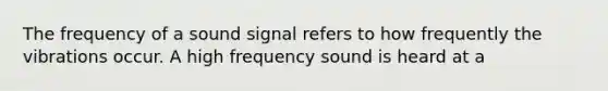 The frequency of a sound signal refers to how frequently the vibrations occur. A high frequency sound is heard at a