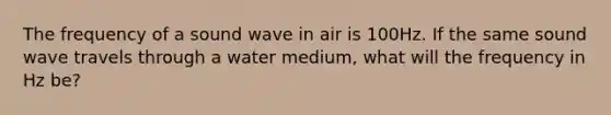 The frequency of a sound wave in air is 100Hz. If the same sound wave travels through a water medium, what will the frequency in Hz be?