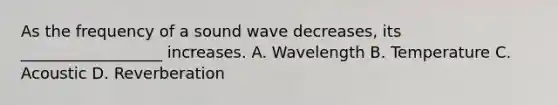 As the frequency of a sound wave decreases, its __________________ increases. A. Wavelength B. Temperature C. Acoustic D. Reverberation