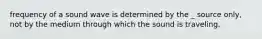 frequency of a sound wave is determined by the _ source only, not by the medium through which the sound is traveling.