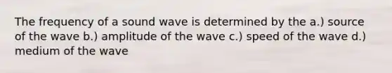 The frequency of a sound wave is determined by the a.) source of the wave b.) amplitude of the wave c.) speed of the wave d.) medium of the wave