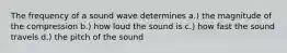 The frequency of a sound wave determines a.) the magnitude of the compression b.) how loud the sound is c.) how fast the sound travels d.) the pitch of the sound