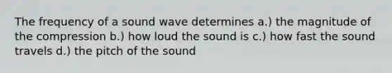 The frequency of a sound wave determines a.) the magnitude of the compression b.) how loud the sound is c.) how fast the sound travels d.) the pitch of the sound