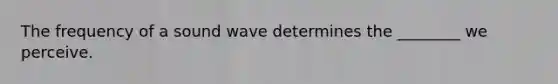 The frequency of a sound wave determines the ________ we perceive.