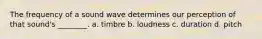 The frequency of a sound wave determines our perception of that sound's ________. a. timbre b. loudness c. duration d. pitch