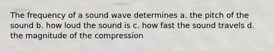 The frequency of a sound wave determines a. the pitch of the sound b. how loud the sound is c. how fast the sound travels d. the magnitude of the compression