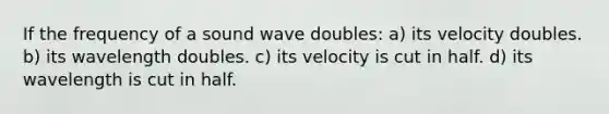 If the frequency of a sound wave doubles: a) its velocity doubles. b) its wavelength doubles. c) its velocity is cut in half. d) its wavelength is cut in half.