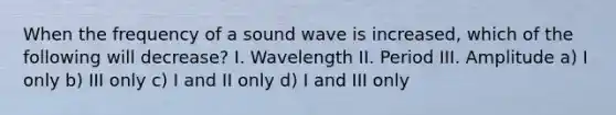 When the frequency of a sound wave is increased, which of the following will decrease? I. Wavelength II. Period III. Amplitude a) I only b) III only c) I and II only d) I and III only