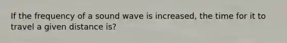 If the frequency of a sound wave is increased, the time for it to travel a given distance is?