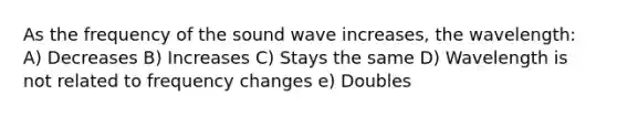 As the frequency of the sound wave increases, the wavelength: A) Decreases B) Increases C) Stays the same D) Wavelength is not related to frequency changes e) Doubles