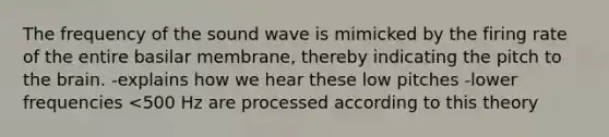 The frequency of the sound wave is mimicked by the firing rate of the entire basilar membrane, thereby indicating the pitch to the brain. -explains how we hear these low pitches -lower frequencies <500 Hz are processed according to this theory