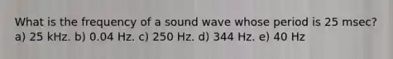 What is the frequency of a sound wave whose period is 25 msec? a) 25 kHz. b) 0.04 Hz. c) 250 Hz. d) 344 Hz. e) 40 Hz