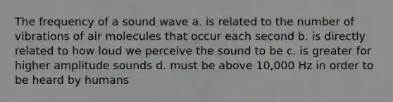 The frequency of a sound wave a. is related to the number of vibrations of air molecules that occur each second b. is directly related to how loud we perceive the sound to be c. is greater for higher amplitude sounds d. must be above 10,000 Hz in order to be heard by humans