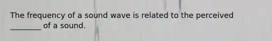 The frequency of a sound wave is related to the perceived ________ of a sound.