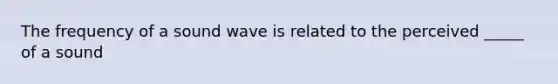 The frequency of a sound wave is related to the perceived _____ of a sound