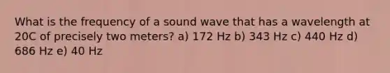 What is the frequency of a sound wave that has a wavelength at 20C of precisely two meters? a) 172 Hz b) 343 Hz c) 440 Hz d) 686 Hz e) 40 Hz