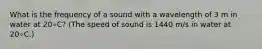 What is the frequency of a sound with a wavelength of 3 m in water at 20∘C? (The speed of sound is 1440 m/s in water at 20∘C.)