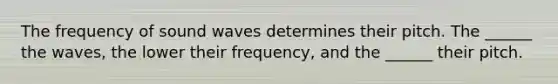 The frequency of sound waves determines their pitch. The ______ the waves, the lower their frequency, and the ______ their pitch.