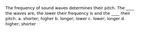 The frequency of sound waves determines their pitch. The ____ the waves are, the lower their frequency is and the ____ their pitch. a. shorter; higher b. longer; lower c. lower; longer d. higher; shorter