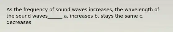 As the frequency of sound waves increases, the wavelength of the sound waves______ a. increases b. stays the same c. decreases