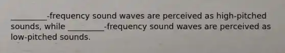 _________-frequency sound waves are perceived as high-pitched sounds, while _________-frequency sound waves are perceived as low-pitched sounds.