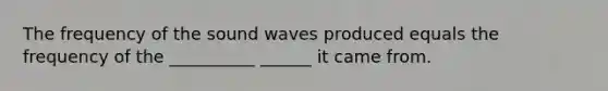 The frequency of the sound waves produced equals the frequency of the __________ ______ it came from.