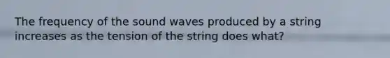 The frequency of the sound waves produced by a string increases as the tension of the string does what?