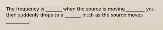 The frequency is _______ when the source is moving ________ you, then suddenly drops to a _______ pitch as the source moves __________.