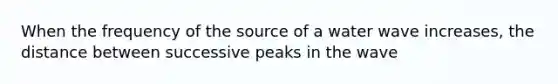 When the frequency of the source of a water wave increases, the distance between successive peaks in the wave