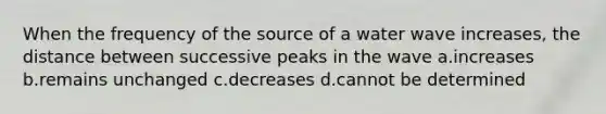 When the frequency of the source of a water wave increases, the distance between successive peaks in the wave a.increases b.remains unchanged c.decreases d.cannot be determined