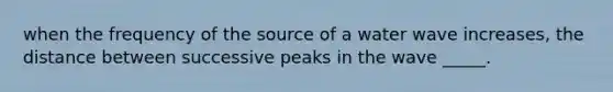 when the frequency of the source of a water wave increases, the distance between successive peaks in the wave _____.