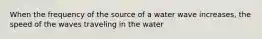 When the frequency of the source of a water wave increases, the speed of the waves traveling in the water