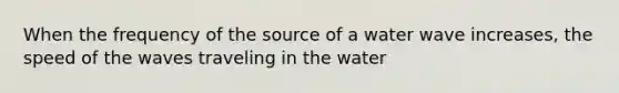 When the frequency of the source of a water wave increases, the speed of the waves traveling in the water