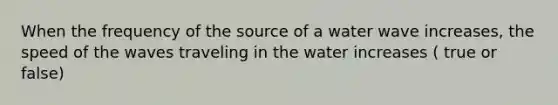 When the frequency of the source of a water wave increases, the speed of the waves traveling in the water increases ( true or false)