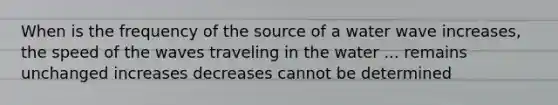 When is the frequency of the source of a water wave increases, the speed of the waves traveling in the water ... remains unchanged increases decreases cannot be determined