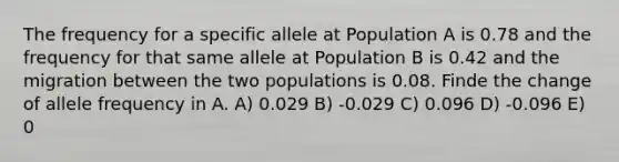 The frequency for a specific allele at Population A is 0.78 and the frequency for that same allele at Population B is 0.42 and the migration between the two populations is 0.08. Finde the change of allele frequency in A. A) 0.029 B) -0.029 C) 0.096 D) -0.096 E) 0