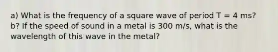 a) What is the frequency of a square wave of period T = 4 ms? b? If the speed of sound in a metal is 300 m/s, what is the wavelength of this wave in the metal?