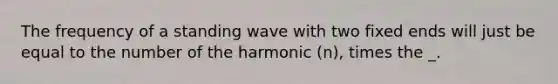 The frequency of a standing wave with two fixed ends will just be equal to the number of the harmonic (n), times the _.