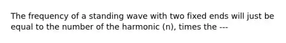 The frequency of a standing wave with two fixed ends will just be equal to the number of the harmonic (n), times the ---