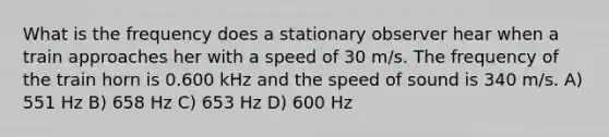 What is the frequency does a stationary observer hear when a train approaches her with a speed of 30 m/s. The frequency of the train horn is 0.600 kHz and the speed of sound is 340 m/s. A) 551 Hz B) 658 Hz C) 653 Hz D) 600 Hz