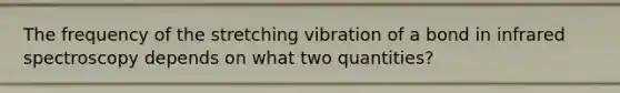 The frequency of the stretching vibration of a bond in infrared spectroscopy depends on what two quantities?