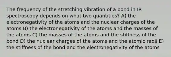 The frequency of the stretching vibration of a bond in IR spectroscopy depends on what two quantities? A) the electronegativity of the atoms and the nuclear charges of the atoms B) the electronegativity of the atoms and the masses of the atoms C) the masses of the atoms and the stiffness of the bond D) the nuclear charges of the atoms and the atomic radii E) the stiffness of the bond and the electronegativity of the atoms