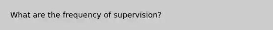 What are the frequency of supervision?