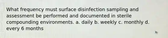 What frequency must surface disinfection sampling and assessment be performed and documented in sterile compounding environments. a. daily b. weekly c. monthly d. every 6 months