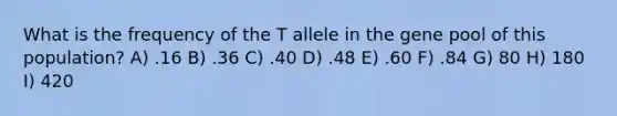 What is the frequency of the T allele in the gene pool of this population? A) .16 B) .36 C) .40 D) .48 E) .60 F) .84 G) 80 H) 180 I) 420