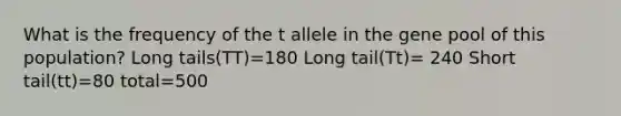 What is the frequency of the t allele in the gene pool of this population? Long tails(TT)=180 Long tail(Tt)= 240 Short tail(tt)=80 total=500